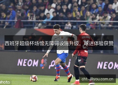 西班牙超级杯场馆无障碍设施升级，球迷体验获赞